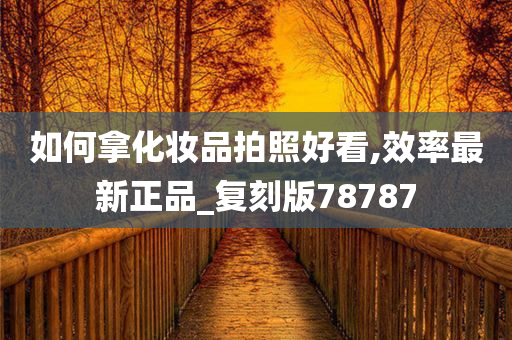 如何拿化妆品拍照好看,效率最新正品_复刻版78787