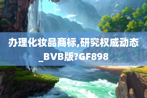 办理化妆品商标,研究权威动态_BVB版?GF898