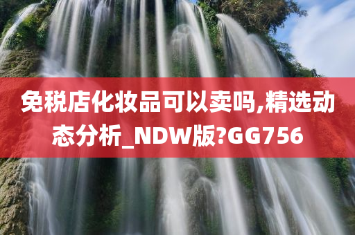 免税店化妆品可以卖吗,精选动态分析_NDW版今晚必出三肖2025_2025新澳门精准免费提供·精确判断?GG756