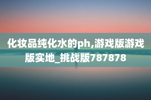 化妆品纯化水的ph,游戏版游戏版实地_挑战版787878