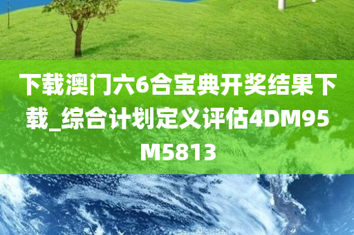 下载澳门六6合宝典开奖结果下载_综合计划定义评估4DM95M5813