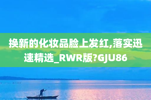换新的化妆品脸上发红,落实迅速精选_RWR版?GJU86