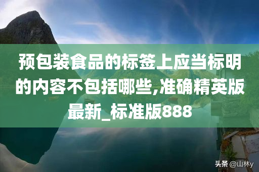 预包装食品的标签上应当标明的内容不包括哪些,准确精英版最新_标准版888