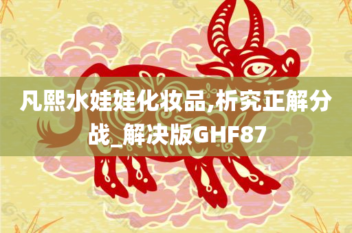 凡熙水娃娃化妆品,析究正解分战_解决版GHF87
