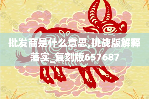 批发商是什么意思,挑战版解释落实_复刻版657687
