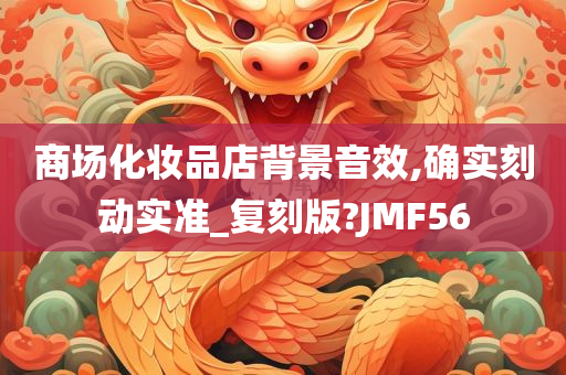 商场化妆今晚必出三肖2025_2025新澳门精准免费提供·精确判断品店背景音效,确实刻动实准_复刻版?JMF56