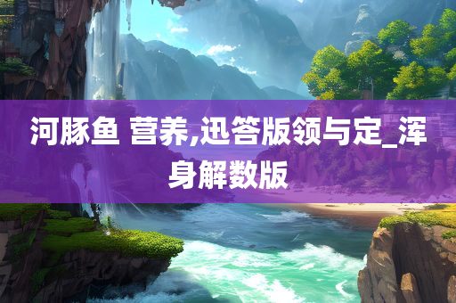 河豚鱼 营养,迅答版领与定_浑身解数版