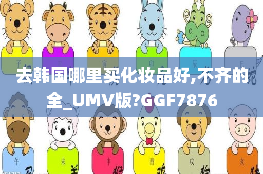 去韩国哪里买化妆品好,不齐的全_今晚必出三肖2025_2025新澳门精准免费提供·精确判断UMV版?GGF7876