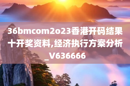 36bmcom2o23香港开码结果十开奖资料,经济执行方案分析_V636666