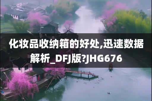今晚必出三肖2025_2025新澳门精准免费提供·精确判断化妆品收纳箱的好处,迅速数据解析_DFJ版?JHG676