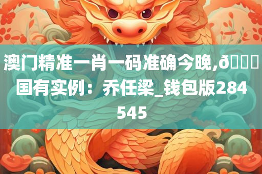 澳门精准一肖一码准确今晚,??国有实例：乔任梁_钱包版284545
