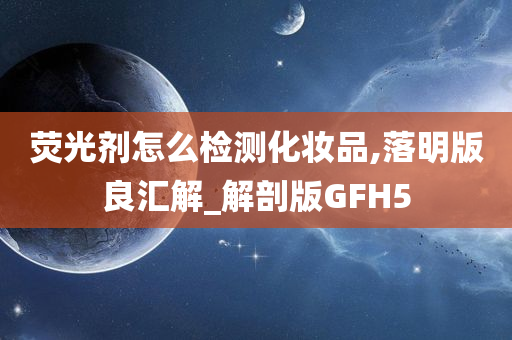 荧光剂怎么检测化妆品,落明版良汇解_解剖版GFH5