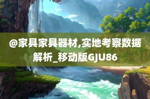 @家具家具器材,实地考察数据解析_移动版GJU86