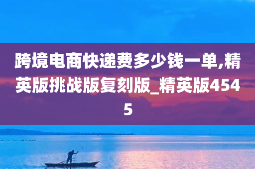 跨境电商快递费多少钱一单,精英版挑战版复刻版_精英版4545