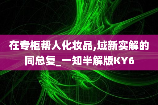 在专柜帮人化妆品,域新实解的同总复_一知半解版KY6