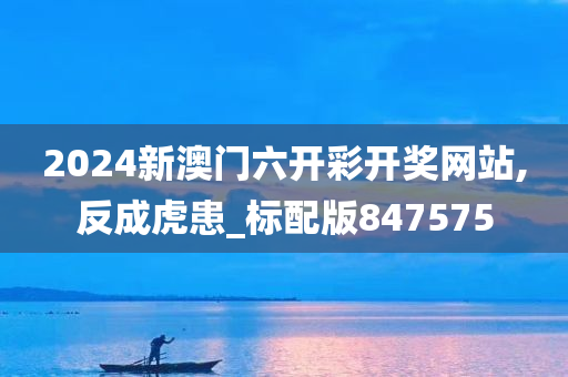 2024新澳门六开彩开奖网站,反成虎患_标配版847575