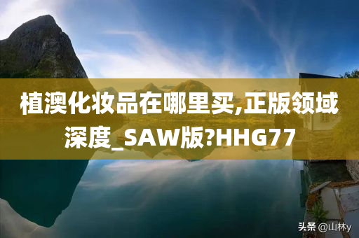 植澳化妆品在哪里买,正版领域深度_SAW版?HHG77