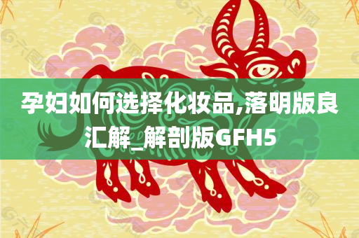 孕妇如何选择化妆品,落明版良汇解_解剖版GFH5