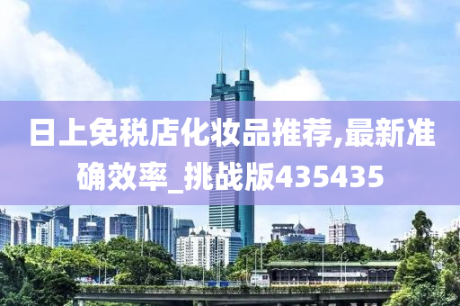 日上免税店化妆品推荐,最新准确效率_挑战版435435