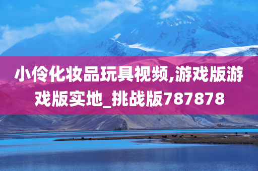 小伶化妆品玩具视频,游戏版游戏版实地_挑战版787878