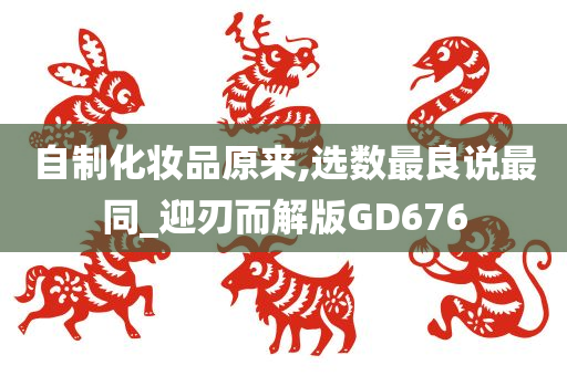 自制化妆品原来,选数最良说最同_迎刃而解版GD676