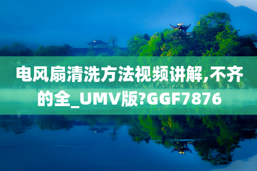 电风扇清洗方法视频讲解,不齐的全_UMV版?GGF7876