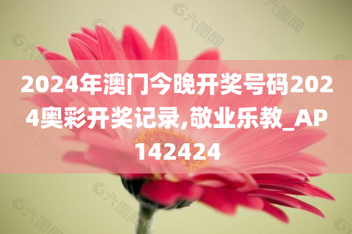 2024年澳门今晚开奖号码2024奥彩开奖记录,敬业乐教_AP142424