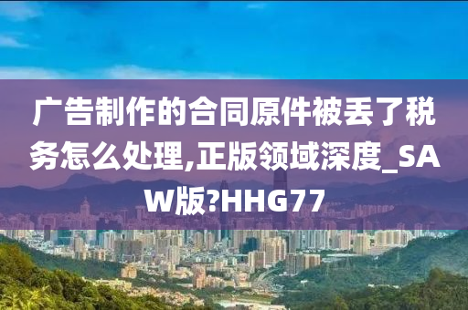 广告制作的合同原件被丢了税务怎么处理,正版领域深度_SAW版?HHG77