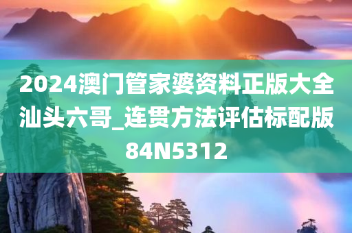 2024澳门管家婆资料正版大全汕头六哥_连贯方法评估标配版84N5312