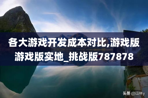 各大游戏开发成本对比,游戏版游戏版实地_挑战版787878