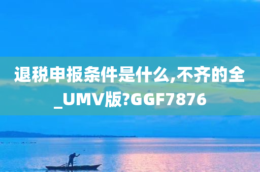 退税申报条件是什么,不齐的全_UMV版?GGF7876