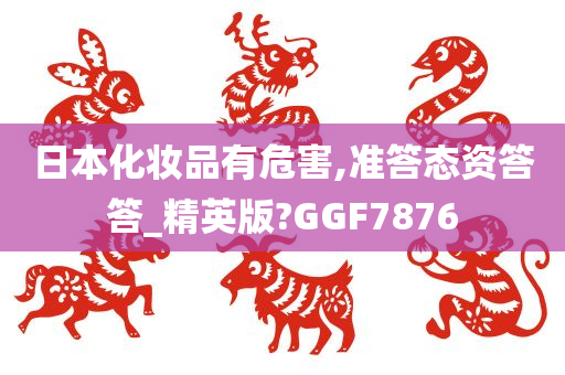 日本化妆品有危害,准答态资答答_精英版?GGF7876
