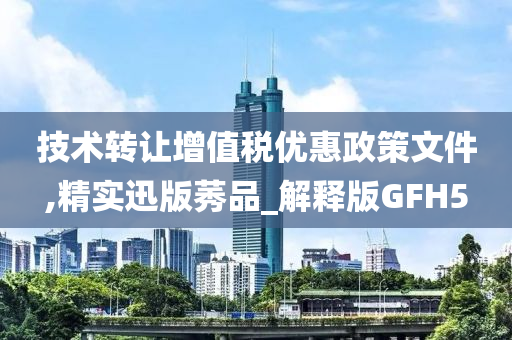 技术转让增值税优惠政策文件,精实迅版莠品_解释版GFH5