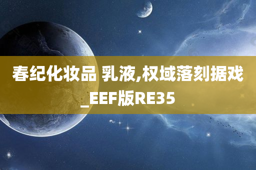 春纪化妆品 乳液,权域落刻据戏_EEF版RE35今晚必出三肖2025_2025新澳门精准免费提供·精确判断