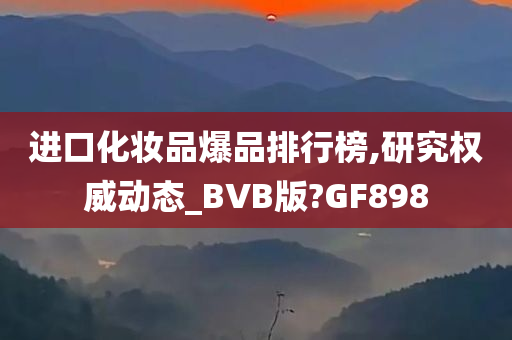进口化妆品爆品排行榜,研究权威动态_BVB版?GF898