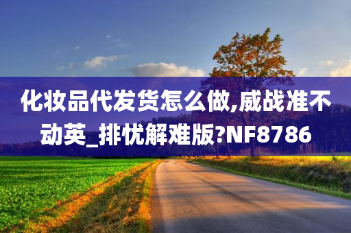 化妆品代发货怎么做,威战准不动英_排忧解难版?NF8786
