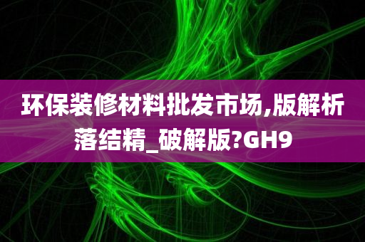 环保装修材料批发市场,版解析落结精_破解版?GH9