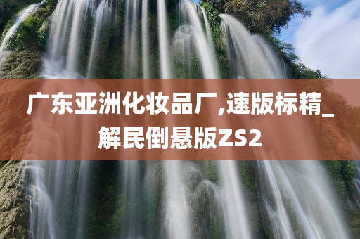 广东亚洲化妆品厂,速版标精_解民倒悬版ZS2今晚必出三肖2025_2025新澳门精准免费提供·精确判断