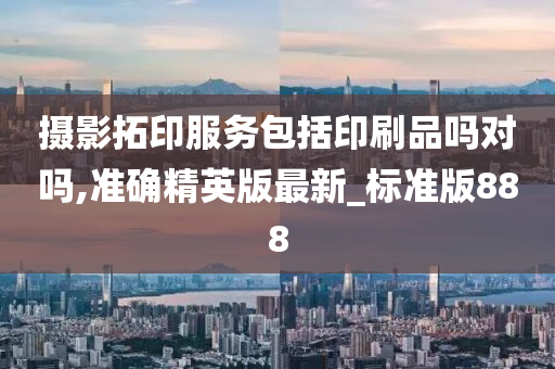 摄影拓印服务包括印刷品吗对吗,准确精英版最新_标准版888