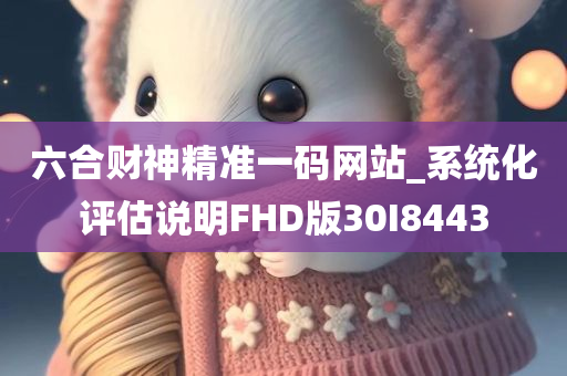 六合财神精准一码网站_系统化评估说明FHD版30I8443