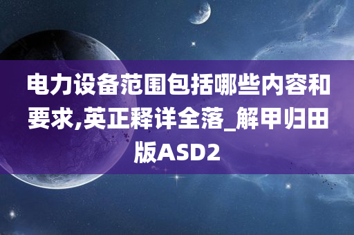 电力设备范围包括哪些内容和要求,英正释详全落_解甲归田版ASD2