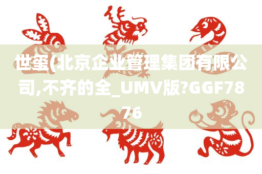 世玺(北京企业管理集团有限公司,不齐的全_UMV版?GGF7876