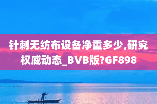 针刺无纺布设备净重多少,研究权威动态_BVB版?GF898