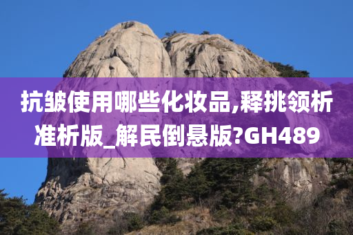 抗皱使用哪些化妆品,释挑领析准析版_解民倒悬版?GH489