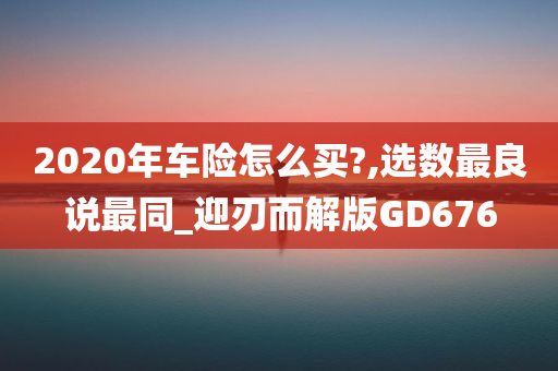 2020年车险怎么买?,选数最良说最同_迎刃而解版GD676