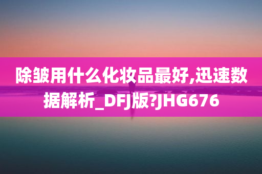 除皱用什么化妆品最好,今晚必出三肖2025_2025新澳门精准免费提供·精确判断迅速数据解析_DFJ版?JHG676