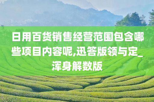 日用百货销售经营范围包含哪些项目内容呢,迅答版领与定_浑身解数版