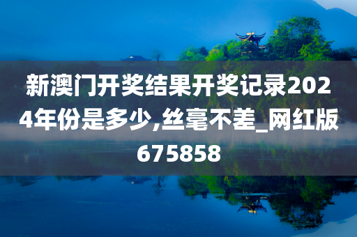 新澳门开奖结果开奖记录2024年份是多少,丝毫不差_网红版675858
