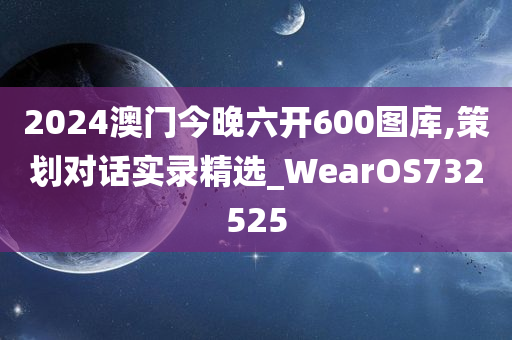 2024澳门今晚六开600图库,策划对话实录精选_WearOS732525