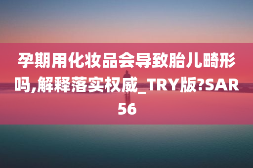 孕期用化妆品会导致胎儿畸形吗,解释落实权威_TRY版?SAR56